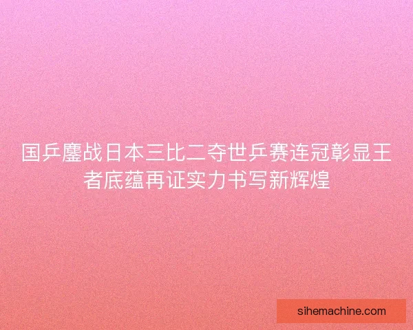 国乒鏖战日本三比二夺世乒赛连冠彰显王者底蕴再证实力书写新辉煌