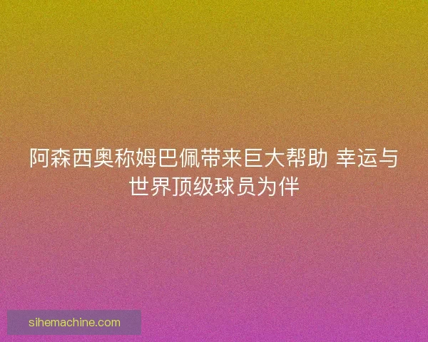 阿森西奥称姆巴佩带来巨大帮助 幸运与世界顶级球员为伴