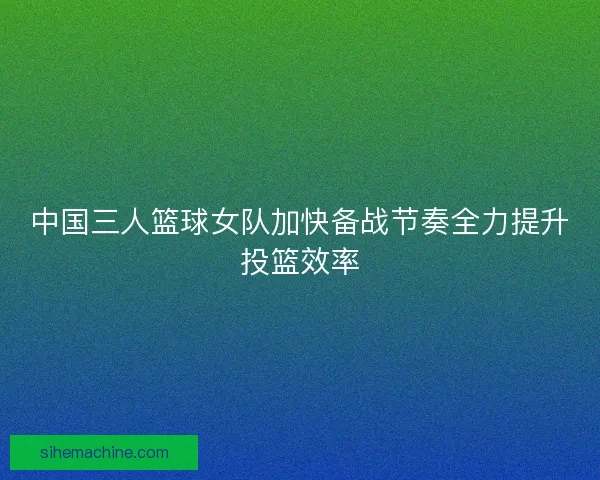 中国三人篮球女队加快备战节奏全力提升投篮效率