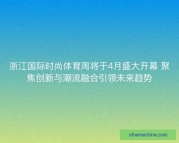 浙江国际时尚体育周将于4月盛大开幕 聚焦创新与潮流融合引领未来趋势