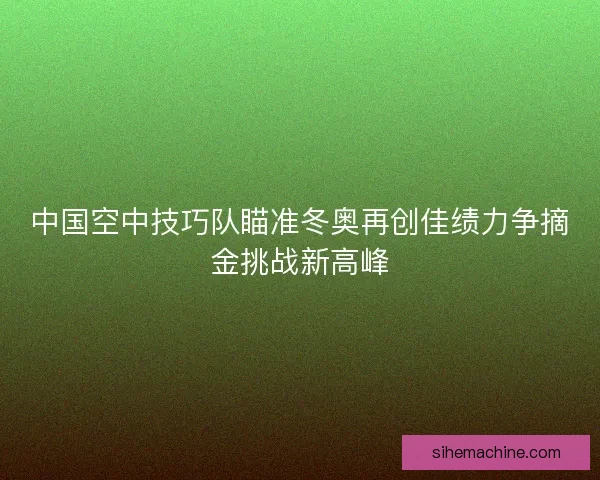 中国空中技巧队瞄准冬奥再创佳绩力争摘金挑战新高峰